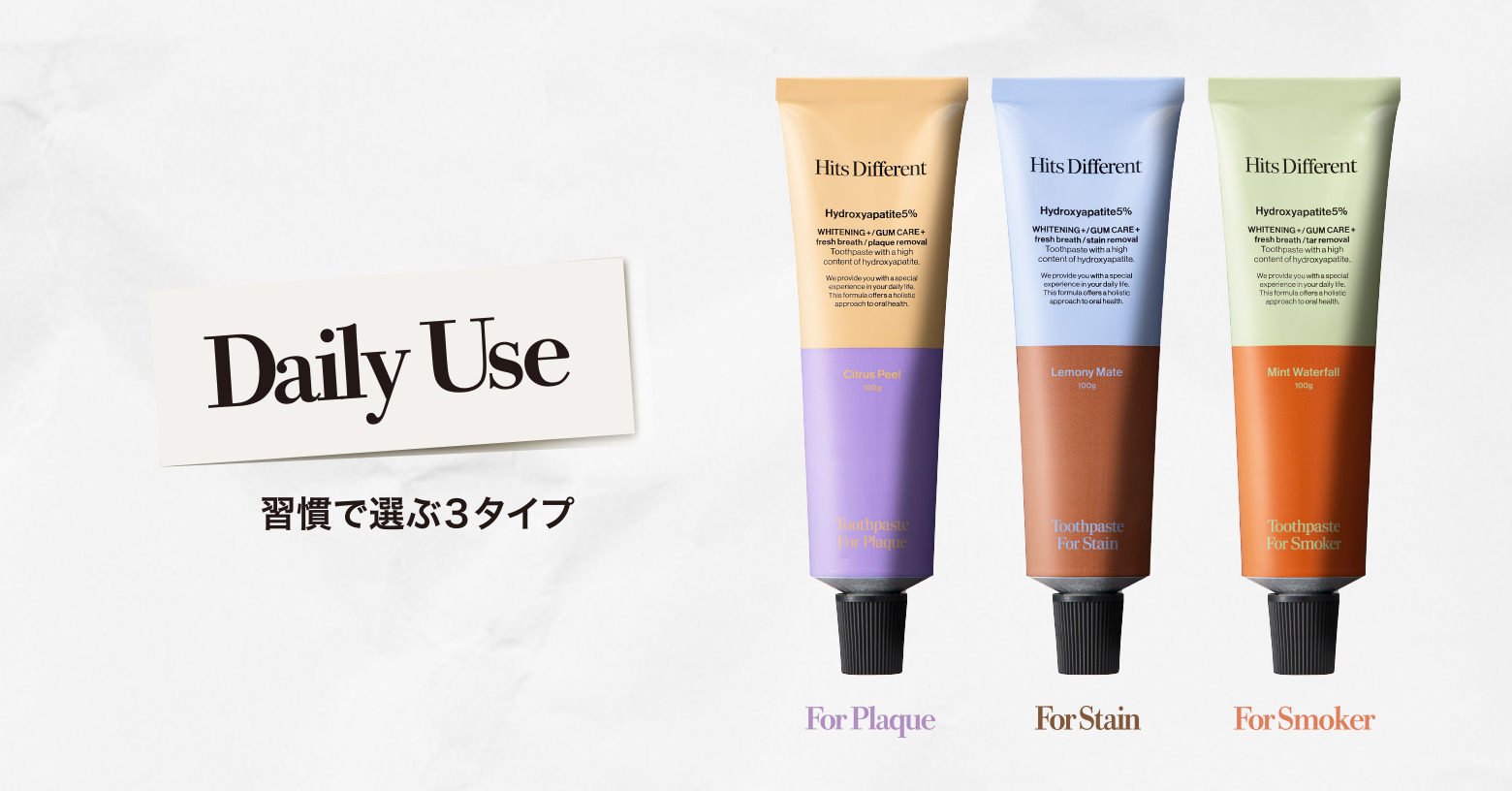 歯の白さ※1 と美しさを担うアパタイト（※2）５％配合。
毎日の歯磨きで悩みにアプローチし、トータルケア。

習慣で選ぶ3タイプ〈美白ケア〉

■ フォー プラーク〈歯垢除去※1〉
毎日のスタンダードなプラークケアに
☑炭酸水素Ｎａ※3
☑シトラスピールフレーバー

■ フォー ステイン〈着色汚れ除去※1〉
コーヒーやワインによるステイン汚れが気になる方に
☑メタリン酸Ｎａ※4
☑レモニーマテフレーバー

■ フォー スモーカー〈ヤニ除去※1〉
喫煙によるヤニ汚れが気になる方に
☑炭酸水素Na※5
☑ミントウォーターフォールフレーバー

※1 ブラッシングによる ※2 ヒドロキシアパタイト（清掃剤） ※3 清掃剤 ※4 清掃助剤 ※5 湿潤剤　