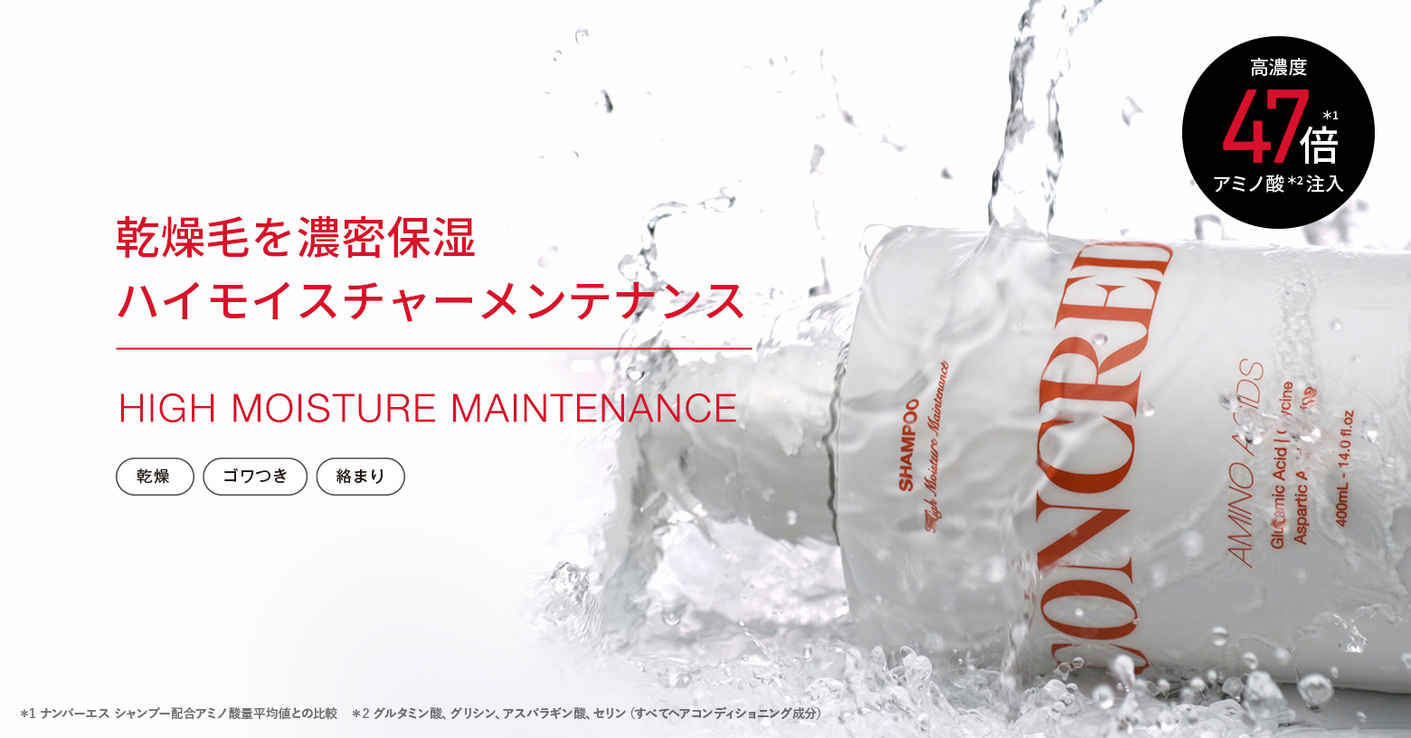 紫外線やドライヤーなどの乾燥ダメージによって
失われるアミノ酸の種類を特定。
ドライ髪に不足している4種のアミノ酸※1 を
高濃度※2 注入※3 した
「ハイモイスチャーメンテナンスシリーズ」。
洗うたび、みずみずしい上質しっとり髪へ。

■こんな方におすすめ
・アイロンやドライヤーで髪がパサパサする
・乾燥で毛先がまとまらない
・潤ったしっとりした髪が好き

※1 グルタミン酸、グリシン、アスパラギン酸、セリン（すべてヘアコンディショニング成分） ※2 自社製品内において ※3 毛髪内部まで浸透すること