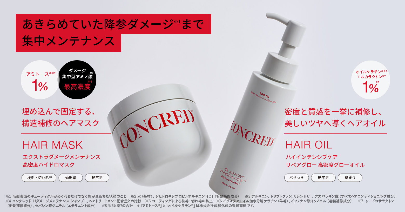 著しいダメージを受け、毛髪表面のキューティクルがめくれるだけでなく剥がれ落ちた状態の降参ダメージ※1にもアプローチ

ハイダメージを集中補修し、高密度なめらか髪へ

■高密度ハイドロマスク
『アミトースⓇ※2　1％』
『ダメージ集中型アミノ酸※3　最高濃度※4』
埋め込んで固定する、構造補修のヘアマスク
毛先までたっぷりの水分感で満ちた、しなやかに潤う上質ななめらか髪へ

■高密度グローオイル
サロン成分
『オイルケラチンⓇ※6・エルカラクトン※7　1％※8』
密度と質感を補修し、美しいツヤへ導くヘアオイル
カラーやパーマによる重度なダメージや過乾燥の髪にアプローチしつるんと艶めくなめらかな髪へ