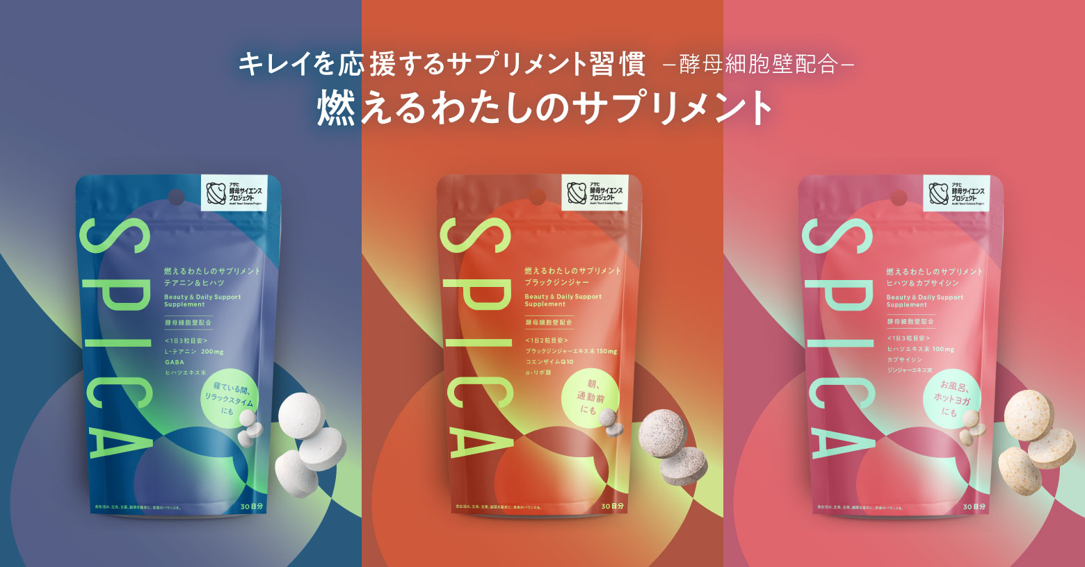キレイを応援する夜のサプリ習慣に。寝ている間、リラックスタイムにも。
内容量：90粒　30日分〔1日3粒目安〕　税込み3,218円
●ブラックジンジャー
日常をキレイ時間に。活動前、運動前、アクティブタイムにも。
内容量：60粒　30日分〔1日2粒目安〕　税込み3,218円
●ヒハツ＆カプサイシン
燃えるあなたのキレイを応援。お風呂、サウナ、ホットヨガにも。
内容量：90粒　30日分〔1日3粒目安〕　税込み3,218円

酵母細胞壁配合
酵母細胞壁とは発酵過程を経た、たんぱく質・食物繊維を含む素材です。

※「燃える」とはキレイになりたい気持ちが燃えるという意味です。
※食生活は、主食、主菜、副菜を基本に、食事のバランスを。