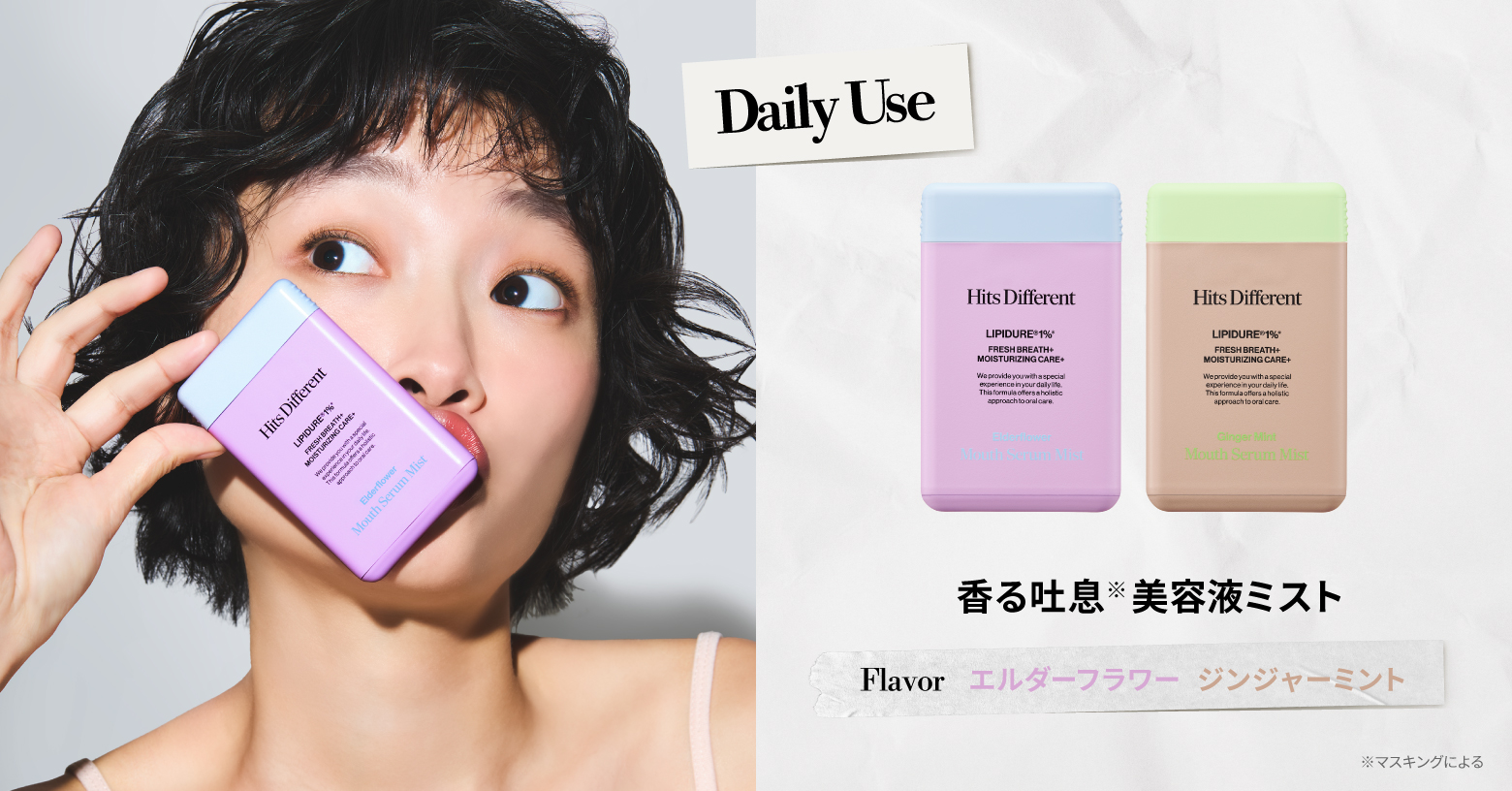 保湿成分リピジュア 🄬(※2)を１％配合。お口の乾燥に集中アプローチ。
さらに、ミルテクト🄬(※3)、CPC(※4)を配合。爽やかな香りとともに、心地よい口内環境を長時間キープします。

リフレッシュにもおすすめの、ふんわり甘い花の香りに爽やかさが重なるエルダーフラワーと、温かみのあるジンジャーにシャープなミントを添えたジンジャーミントの2フレーバー。

ヒッツディファレント マウスセラム  ミスト 各15mL / ￥1,320（税込）

※1 マスキングによる ※2 ポリクオタニウムー５１（湿潤剤）、水（溶剤） ※3 ミルエキス（湿潤剤）、ペンチレングリコール・BG・水（すべて溶剤） ※4 セチルビリジニウムクロリド（清掃助剤）
