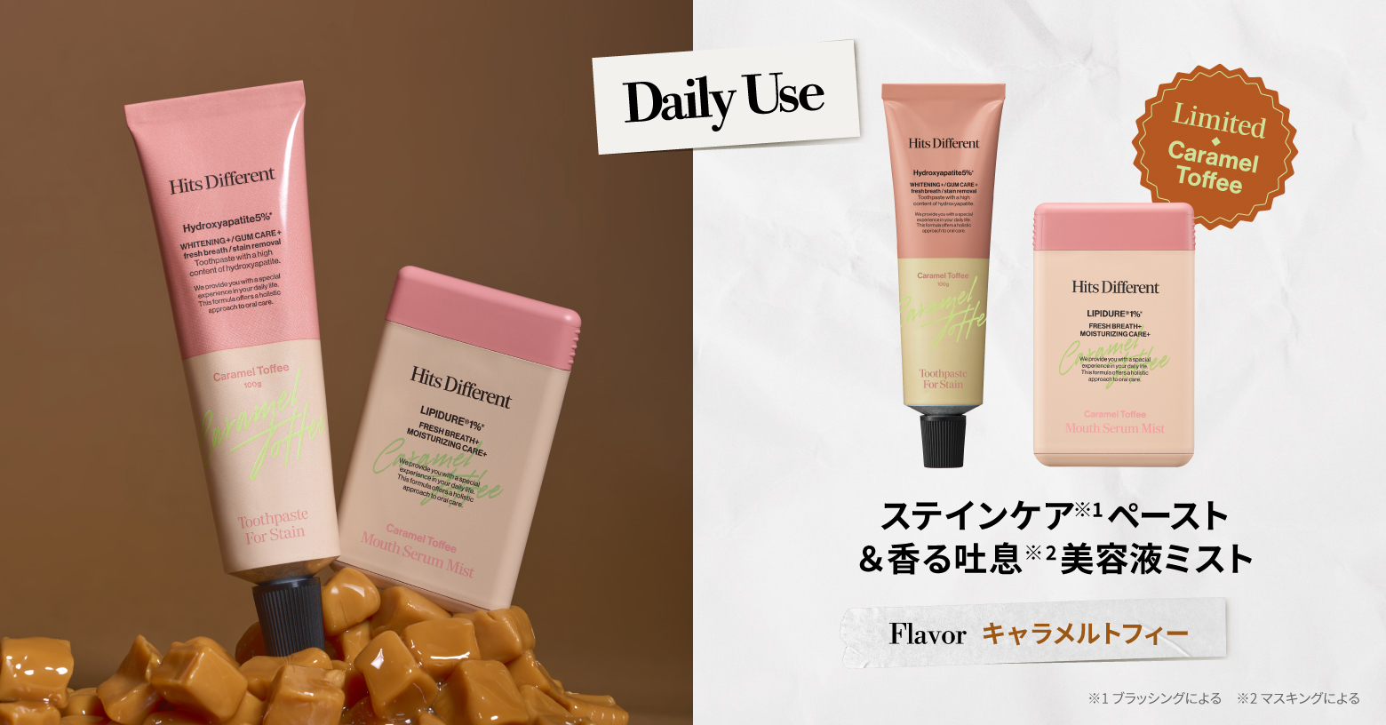ヒッツディファレントで一番人気のステインケア(※2)タイプのトゥースペーストと新登場のマウスセラム ミストから「キャラメルトフィー」フレーバーが限定発売。

ほろ苦いキャラメルが口いっぱいに広がり、まるでスイーツを楽しんでいるかのような満足感で、毎日のオーラルケア時間を“ご褒美タイム”に。

【数量限定】
トゥースペースト フォーステイン 100g / \1,628（税込）
マウスセラム  ミスト 15mL / ￥1,320（税込）

※1 歯の見た目や健康をケアし、口腔内全体を美しくすること ※2 ブラッシングによる