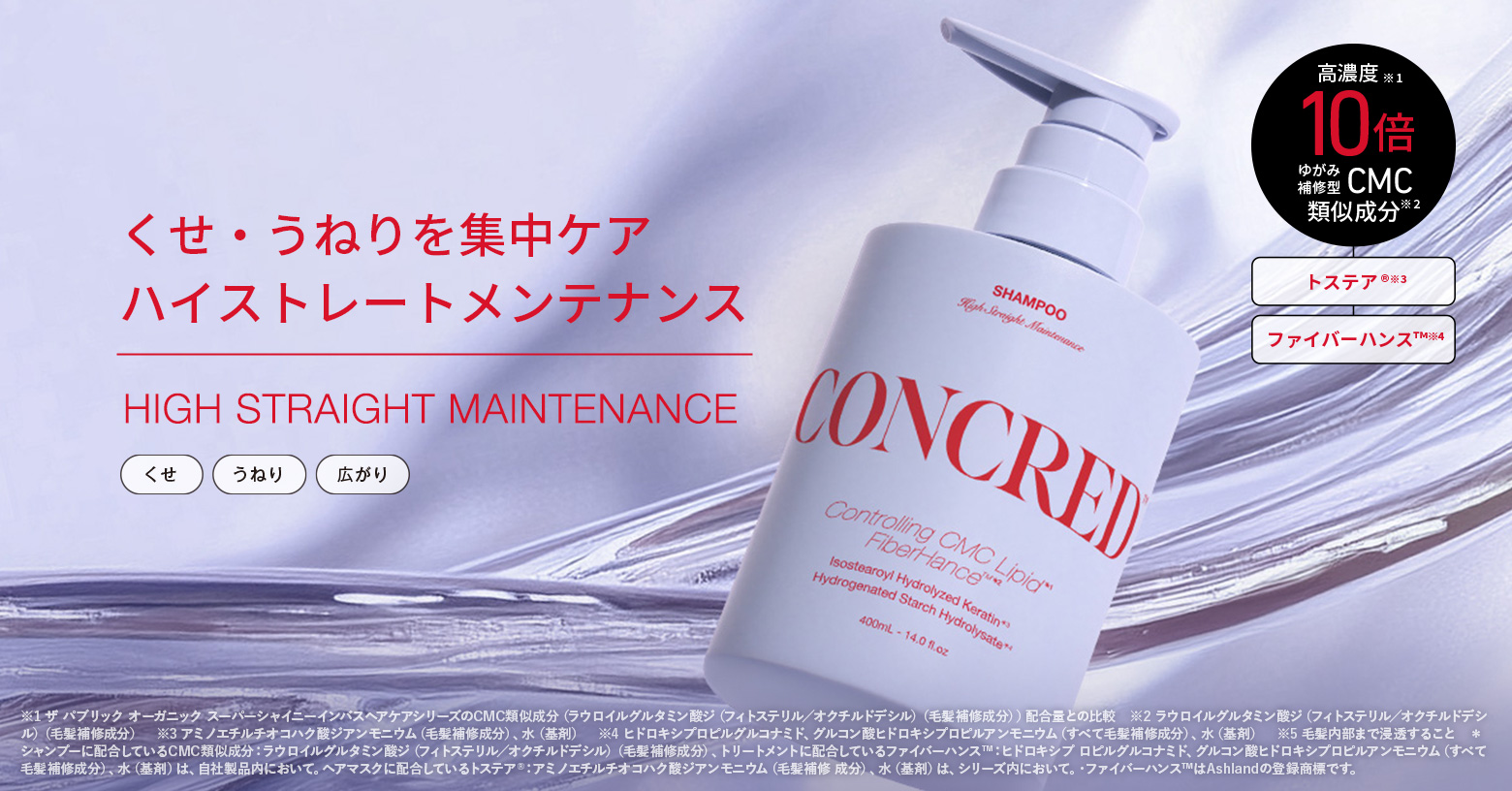 毛髪内部のゆがみ原因に着目。
くせ・うねりを補正する3種のサロン成分
「トステア®」※3
「ファイバーハンスTM」※4
「ゆがみ補正型CMC類似成分」※2 を
高濃度＊ 注入※5 した 反則級ストレート
「ハイストレートメンテナンスシリーズ」。
洗うたび、しなやかな上質ストレート髪へ。

■こんな方におすすめ
・毎日アイロンを使っている
・くせ・うねりで朝のセットに時間がかかる
・雨の日は特に髪が広がる
・するんとした、きれいなシルエットに憧れる