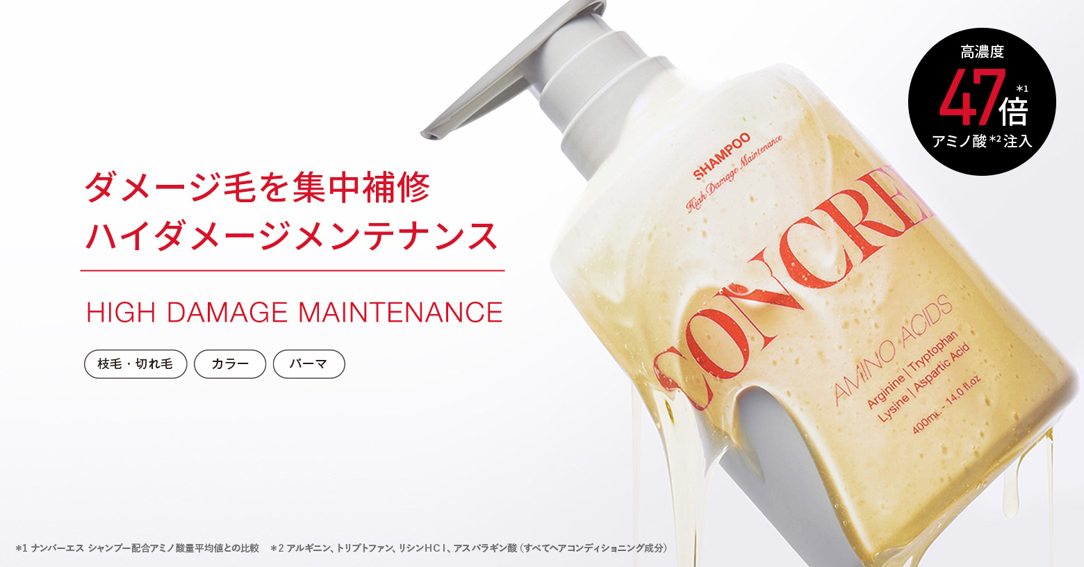 パーマやカラーなどの施術によって
失われるアミノ酸の種類を特定。
ダメージ髪に不足している4種のアミノ酸※1 を
高濃度※2 注入※3 した
「ハイダメージメンテナンスシリーズ」。
洗うたび、艶めく上質なめらか髪へ。

■こんな方におすすめ
・ブリーチやパーマをしている
・枝毛・切れ毛が気になる
・艶のあるなめらかな髪が好き

※1 アルギニン、トリプトファン、リシンＨＣｌ、アスパラギン酸（すべてヘアコンディショニング成分） ※2 自社製品内において ※3 毛髪内部まで浸透すること