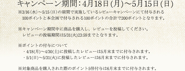 ※本キャンペーンで付与されるポイントは、3/16（水）～5/15（日）の期間で実施しているレビューキャンペーンにて付与される100ポイントと本企画で付与される100ポイント、計200ポイントとなります。