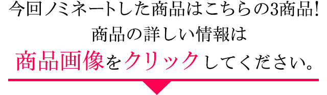 今回ノミネートした商品はこちらの3商品！商品の詳しい情報は商品画像をクリックしてください。