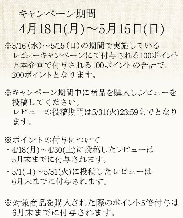 ※本キャンペーンで付与されるポイントは、3/16（水）～5/15（日）の期間で実施しているレビューキャンペーンにて付与される100ポイントと本企画で付与される100ポイント、計200ポイントとなります。