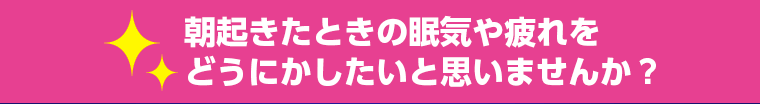 朝起きたときの眠気や疲れを どうにかしたいと思いませんか？ 