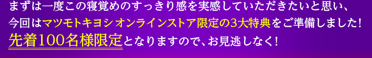まずは一度この寝覚めのすっきり感を実感していただきたいと思い、今回はマツモトキヨシ オンラインストア限定の3大特典をご準備しました！