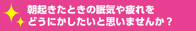 朝起きたときの眠気や疲れを どうにかしたいと思いませんか？ 