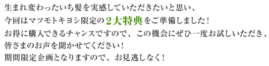 生まれ変わったいち髪を実感していただきたいと思い、今回はマツモトキヨシ限定の２大特典をご準備しました！お得に購入できるチャンスですので、この機会にぜひ一度お試しいただき、皆さまのお声を聞かせてください！期間限定企画となりますので、お見逃しなく！