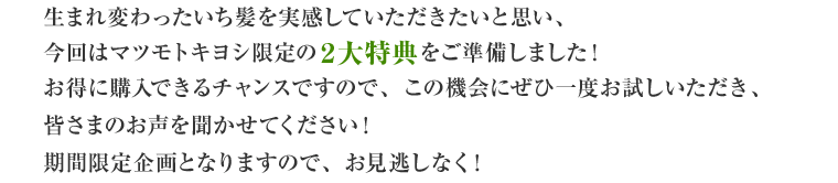 生まれ変わったいち髪を実感していただきたいと思い、今回はマツモトキヨシ限定の２大特典をご準備しました！お得に購入できるチャンスですので、この機会にぜひ一度お試しいただき、皆さまのお声を聞かせてください！期間限定企画となりますので、お見逃しなく！
