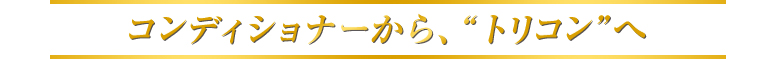 コンディショナーから、“トリコン”へ