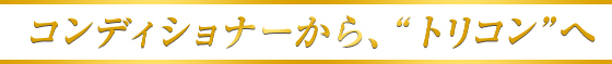 コンディショナーから、“トリコン”へ
