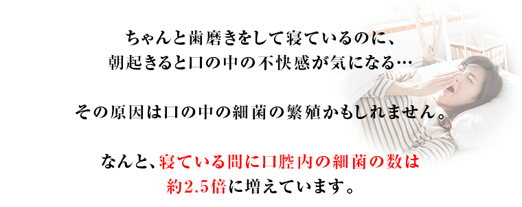ちゃんと歯磨きをして寝ているのに、朝起きると口の中の不快感が気になる…その原因は口の中の細菌の繁殖かもしれません。なんと、寝ている間に口腔内の細菌の数は約2.5倍に増えています。
