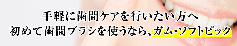 手軽に歯間ケアを行いたい方へ。初めて歯間ブラシを使うなら、ガム・ソフトピック