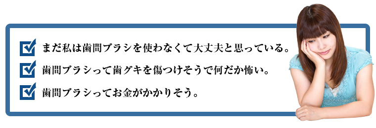 まだ私は歯間ブラシを使わなくて大丈夫と思っている。歯間ブラシって歯グキを傷つけそうで何だか怖い。歯間ブラシってお金がかかりそう。