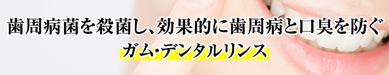 歯周病菌を殺菌し、効果的に歯周病と口臭を防ぐ。ガム・デンタルリンス
