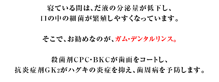 寝ている間は、だ液の分泌量が低下し、口の中の細菌が繁殖しやすくなっています。そこで、お勧めなのが、ガム・デンタルリンス。殺菌剤CPC・BKCが歯面をコートし、抗炎症剤GK2がハグキの炎症を抑え、歯周病を予防します。