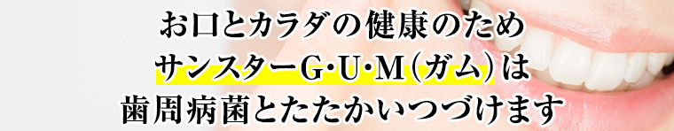 お口とカラダの健康のためサンスターG・U・M（ガム）は歯周病菌とたたかいつづけます