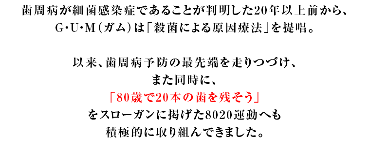 歯周病が細菌感染症であることが判明した20年以上前から、G・U・M（ガム）は「殺菌による原因療法」を提唱。以来、歯周病予防の最先端を走りつづけ、また同時に、「80歳で20本の歯を残そう」をスローガンに掲げた8020運動へも積極的に取り組んできました。