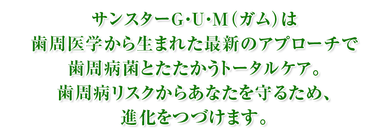 サンスターG・U・M（ガム）は歯周医学から生まれた最新のアプローチで歯周病菌とたたかうトータルケア。歯周病リスクからあなたを守るため、進化をつづけます。
