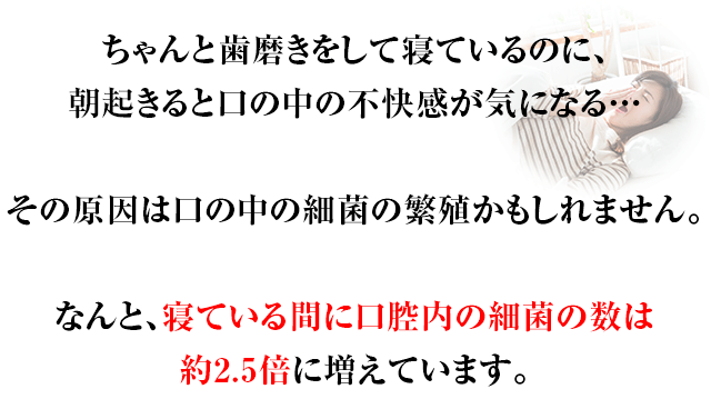 ちゃんと歯磨きをして寝ているのに、朝起きると口の中の不快感が気になる…その原因は口の中の細菌の繁殖かもしれません。なんと、寝ている間に口腔内の細菌の数は約2.5倍に増えています。