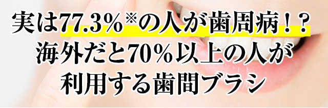 実は77.3％※の人が歯周病！？海外だと70％以上の人が利用する歯間ブラシ