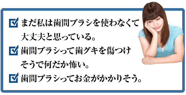 まだ私は歯間ブラシを使わなくて大丈夫と思っている。歯間ブラシって歯グキを傷つけそうで何だか怖い。歯間ブラシってお金がかかりそう。