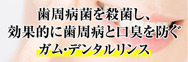 歯周病菌を殺菌し、効果的に歯周病と口臭を防ぐ。ガム・デンタルリンス