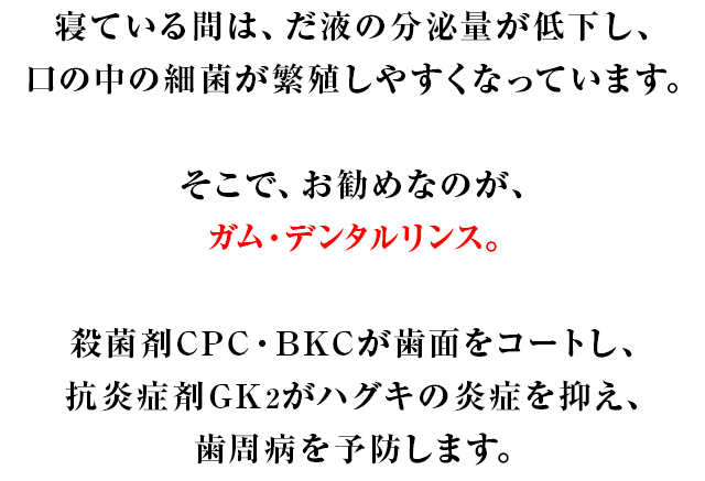 寝ている間は、だ液の分泌量が低下し、口の中の細菌が繁殖しやすくなっています。そこで、お勧めなのが、ガム・デンタルリンス。殺菌剤CPC・BKCが歯面をコートし、抗炎症剤GK2がハグキの炎症を抑え、歯周病を予防します。
