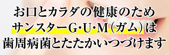 お口とカラダの健康のためサンスターG・U・M（ガム）は歯周病菌とたたかいつづけます
