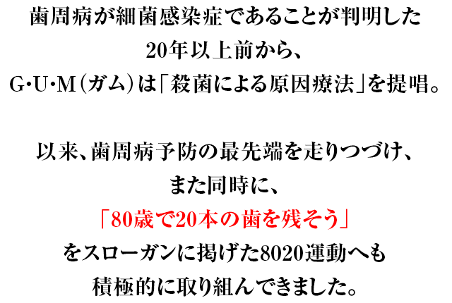 歯周病が細菌感染症であることが判明した20年以上前から、G・U・M（ガム）は「殺菌による原因療法」を提唱。以来、歯周病予防の最先端を走りつづけ、また同時に、「80歳で20本の歯を残そう」をスローガンに掲げた8020運動へも積極的に取り組んできました。