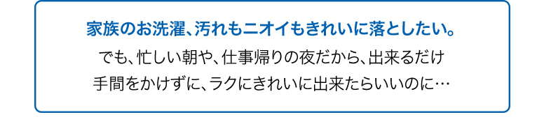 家族のお洗濯、汚れもニオイもきれいに落としたい。でも、忙しい朝や、仕事帰りの夜だから、出来るだけ手間をかけずに、ラクにきれいに出来たらいいのに…