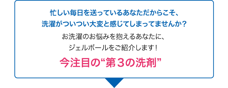 忙しい毎日を送っているあなただからこそ、洗濯がついつい大変と感じてしまってませんか？お洗濯のお悩みを抱えるあなたに、ジェルボールをご紹介します！今注目の“第３の洗剤”