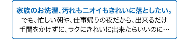 家族のお洗濯、汚れもニオイもきれいに落としたい。でも、忙しい朝や、仕事帰りの夜だから、出来るだけ手間をかけずに、ラクにきれいに出来たらいいのに…