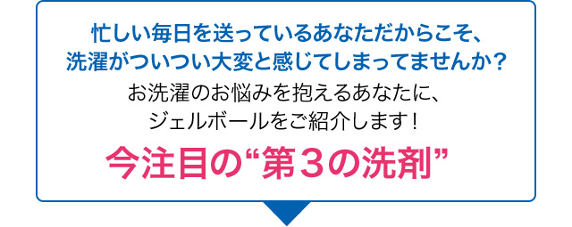 忙しい毎日を送っているあなただからこそ、洗濯がついつい大変と感じてしまってませんか？お洗濯のお悩みを抱えるあなたに、ジェルボールをご紹介します！今注目の“第３の洗剤”