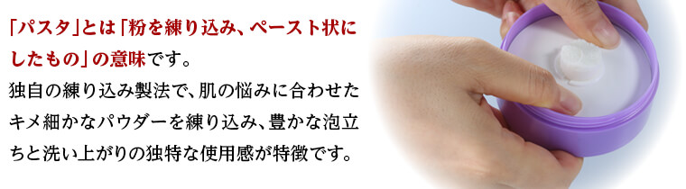 「パスタ」とは「粉を練り込み、ペースト状にしたもの」の意味です。 独自の練り込み製法で、肌の悩みに合わせたキメ細かなパウダーを
