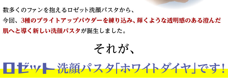 数多くのファンを抱えるロゼット洗顔パスタから、 今回、3種のブライトアップパウダーを練り込み、輝くような透明感のある澄んだ肌へそれがロゼット洗顔パスタ「ホワイトダイヤ」です！