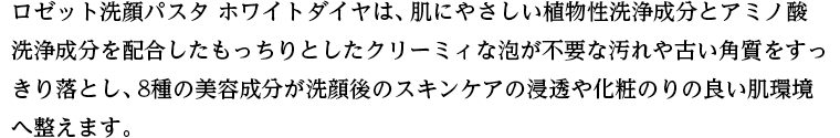 ロゼット洗顔パスタ ホワイトダイヤは、肌にやさしい植物性洗浄成分とアミノ酸洗浄成分を配合したもっちりとしたクリーミィな泡が不要