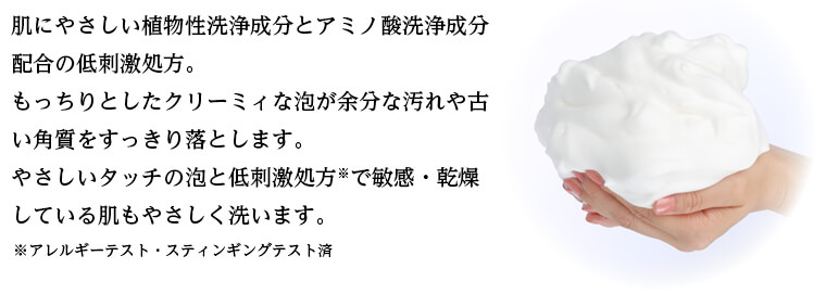 肌にやさしい植物性洗浄成分とアミノ酸洗浄成分配合の低刺激処方。 もっちりとしたクリーミィな泡が余分な汚れや古い角質をすっきり落