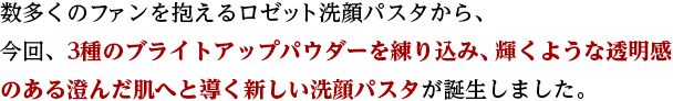 数多くのファンを抱えるロゼット洗顔パスタから、 今回、3種のブライトアップパウダーを練り込み、輝くような透明感のある澄んだ肌へ
