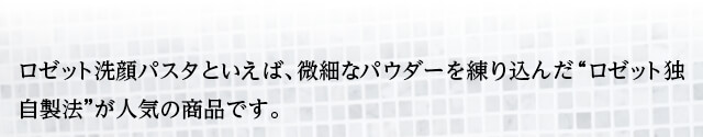 ロゼット洗顔パスタといえば、微細なパウダーを練り込んだ“ロゼット独自製法”が人気の商品です。