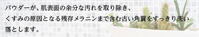 パウダーが、肌表面の余分な汚れを取り除き、 くすみの原因となる残存メラニンまで含む古い角質をすっきり洗い落とします。 