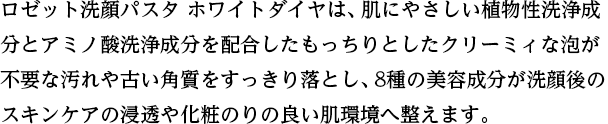 ロゼット洗顔パスタ ホワイトダイヤは、肌にやさしい植物性洗浄成分とアミノ酸洗浄成分を配合したもっちりとしたクリーミィな泡が不要な汚れや古い角質をすっきり落とし、8種の美容成分が洗顔後のスキンケアの浸透や化粧のりの良い肌環境へ整えます。