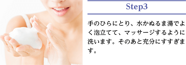 手のひらにとり、水かぬるま湯でよく泡立てて、マッサージするように洗います。そのあと充分にすすぎます。