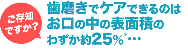 ［ご存知ですか？］歯磨きでケアできるのはお口の中の表面積のわずか約25%*・・・