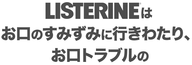 LISTERINE®は お口のすみずみに行きわたり、 お口トラブルの