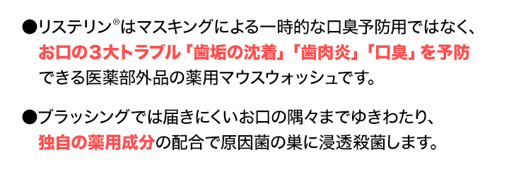 ●リステリン®はマスキングによる一時的な口臭予防用ではなく、お口の３大トラブル「歯垢の沈着」「歯肉炎」「口臭」を予防できる医薬部外品の薬用マウスウォッシュです。　●ブラッシングでは届きにくいお口の隅々までゆきわたり、独自の薬用成分の配合で原因菌の巣に浸透殺菌します。
