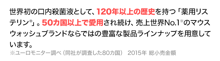 世界初の口内殺菌液として、120年以上の歴史を持つ「薬用リステリン®」。50カ国以上で愛用され続け、売上世界No.1※のマウスウォッシュブランドならではの豊富な製品ラインナップを用意しています。　※ユーロモニター調べ（同社が調査した80カ国） 2015年 総小売金額